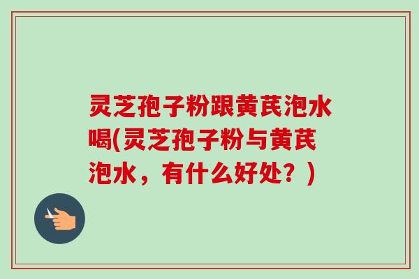 灵芝孢子粉跟黄芪泡水喝(灵芝孢子粉与黄芪泡水,有什么好处?) 灵芝孢子粉跟黄芪泡水喝(灵芝孢子粉与黄芪泡水,有什么好处?)