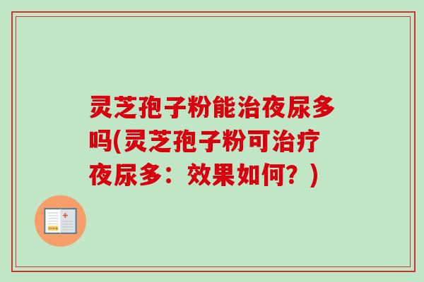 灵芝孢子粉能夜尿多吗(灵芝孢子粉可夜尿多:效果如何?) 灵芝孢子粉能夜尿多吗(灵芝孢子粉可夜尿多:效果如何?)
