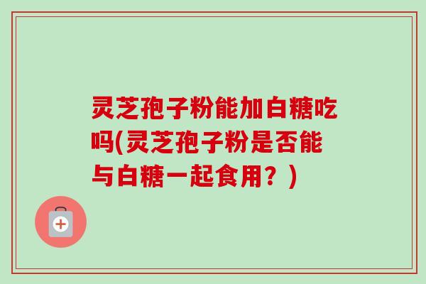 灵芝孢子粉能加白糖吃吗(灵芝孢子粉是否能与白糖一起食用?) 灵芝孢子粉能加白糖吃吗(灵芝孢子粉是否能与白糖一起食用?)
