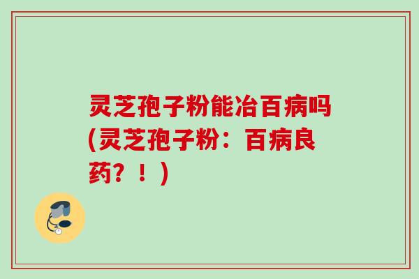 灵芝孢子粉能冶百吗(灵芝孢子粉:百良药?!) 灵芝孢子粉能冶百吗(灵芝孢子粉:百良药?!)