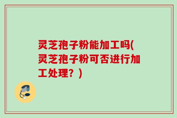 灵芝孢子粉能加工吗(灵芝孢子粉可否进行加工处理?) 灵芝孢子粉能加工吗(灵芝孢子粉可否进行加工处理?)