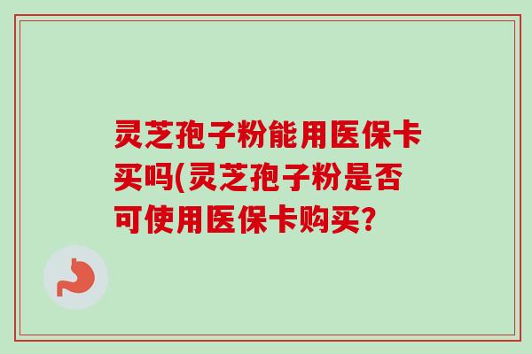 灵芝孢子粉能用医保卡买吗(灵芝孢子粉是否可使用医保卡购买? 灵芝孢子粉能用医保卡买吗(灵芝孢子粉是否可使用医保卡购买?