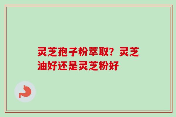 灵芝孢子粉萃取?灵芝油好还是灵芝粉好 灵芝孢子粉萃取?灵芝油好还是灵芝粉好