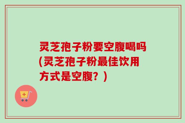 灵芝孢子粉要空腹喝吗(灵芝孢子粉佳饮用方式是空腹?) 灵芝孢子粉要空腹喝吗(灵芝孢子粉佳饮用方式是空腹?)