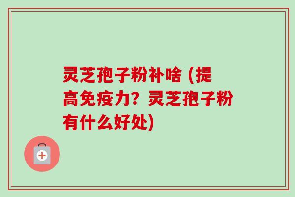 灵芝孢子粉补啥 (提高免疫力?灵芝孢子粉有什么好处) 灵芝孢子粉补啥 (提高免疫力?灵芝孢子粉有什么好处)