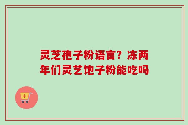 灵芝孢子粉语言?冻两年们灵艺饱子粉能吃吗 灵芝孢子粉语言?冻两年们灵艺饱子粉能吃吗
