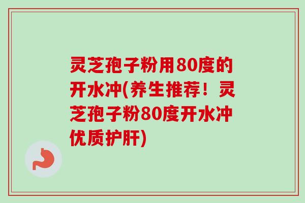 灵芝孢子粉用80度的开水冲(养生推荐！灵芝孢子粉80度开水冲优质)
