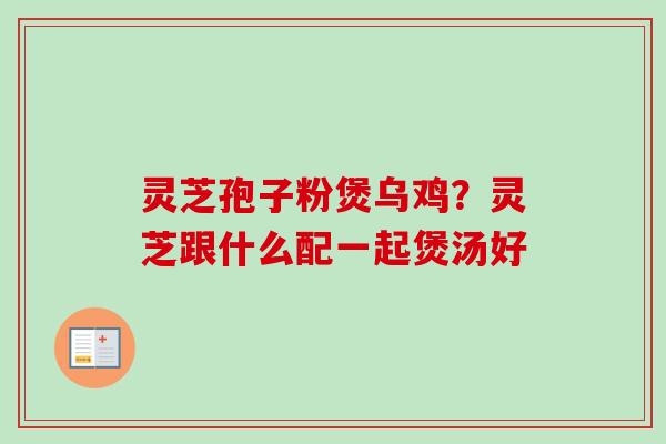 灵芝孢子粉煲乌鸡?灵芝跟什么配一起煲汤好 灵芝孢子粉煲乌鸡?灵芝跟什么配一起煲汤好