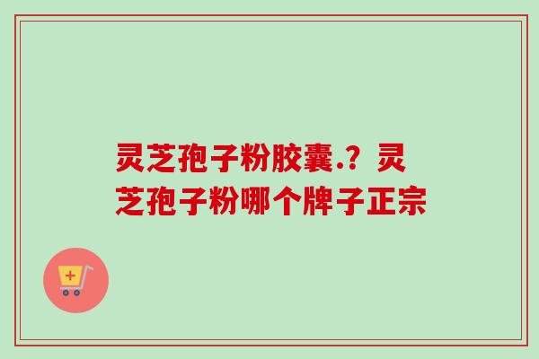 灵芝孢子粉胶囊.?灵芝孢子粉哪个牌子正宗 灵芝孢子粉胶囊.?灵芝孢子粉哪个牌子正宗