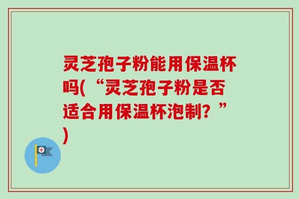 灵芝孢子粉能用保温杯吗(“灵芝孢子粉是否适合用保温杯泡制?”) 灵芝孢子粉能用保温杯吗(“灵芝孢子粉是否适合用保温杯泡制?”)