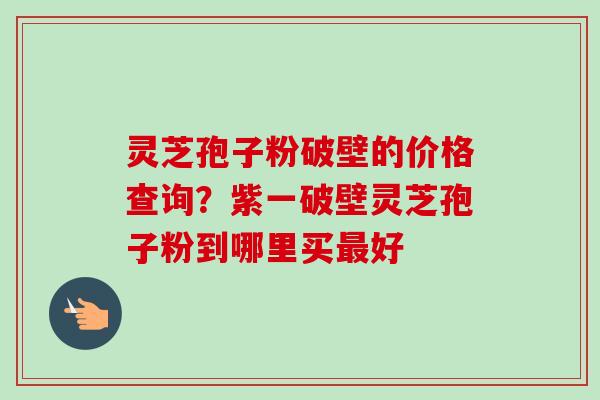 灵芝孢子粉破壁的价格查询?紫一破壁灵芝孢子粉到哪里买好 灵芝孢子粉破壁的价格查询?紫一破壁灵芝孢子粉到哪里买好
