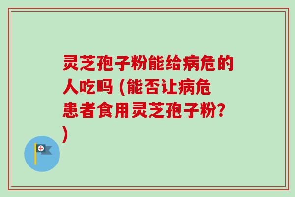 灵芝孢子粉能给危的人吃吗 (能否让危患者食用灵芝孢子粉？)