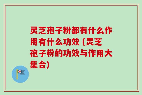 灵芝孢子粉都有什么作用有什么功效 (灵芝孢子粉的功效与作用大集合)
