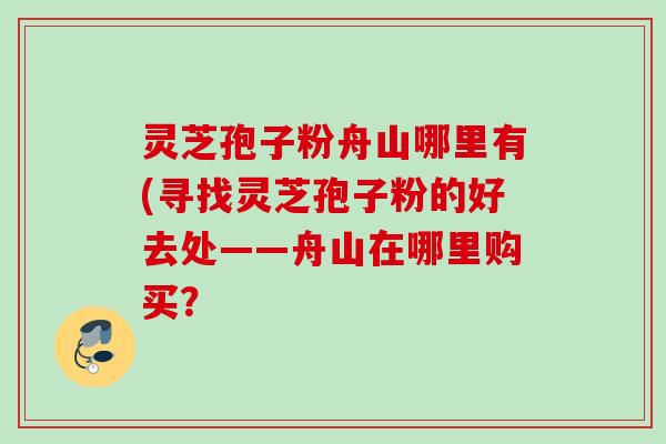 灵芝孢子粉舟山哪里有(寻找灵芝孢子粉的好去处——舟山在哪里购买? 灵芝孢子粉舟山哪里有(寻找灵芝孢子粉的好去处——舟山在哪里购买?