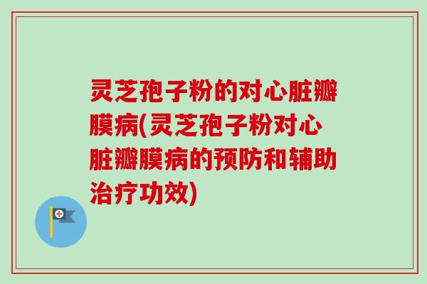 灵芝孢子粉的对瓣膜(灵芝孢子粉对瓣膜的和辅助功效)