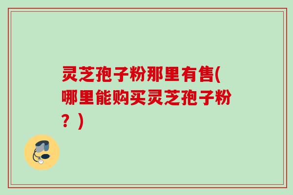 灵芝孢子粉那里有售(哪里能购买灵芝孢子粉?) 灵芝孢子粉那里有售(哪里能购买灵芝孢子粉?)