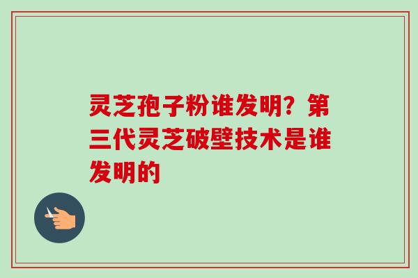 灵芝孢子粉谁发明?第三代灵芝破壁技术是谁发明的 灵芝孢子粉谁发明?第三代灵芝破壁技术是谁发明的