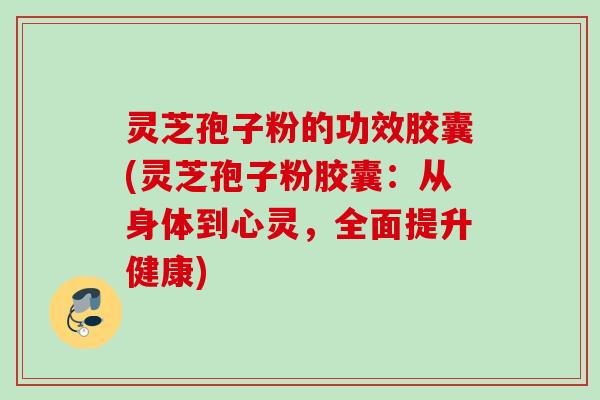 灵芝孢子粉的功效胶囊(灵芝孢子粉胶囊：从身体到心灵，全面提升健康)