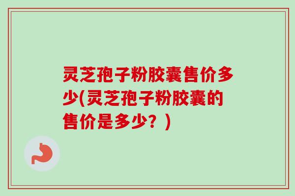灵芝孢子粉胶囊售价多少(灵芝孢子粉胶囊的售价是多少？)