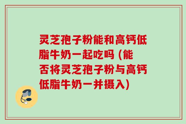 灵芝孢子粉能和高钙低脂牛奶一起吃吗 (能否将灵芝孢子粉与高钙低脂牛奶一并摄入)