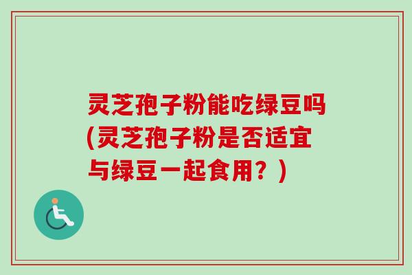 灵芝孢子粉能吃绿豆吗(灵芝孢子粉是否适宜与绿豆一起食用?) 灵芝孢子粉能吃绿豆吗(灵芝孢子粉是否适宜与绿豆一起食用?)