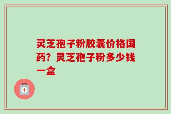 灵芝孢子粉胶囊价格国药?灵芝孢子粉多少钱一盒 灵芝孢子粉胶囊价格国药?灵芝孢子粉多少钱一盒