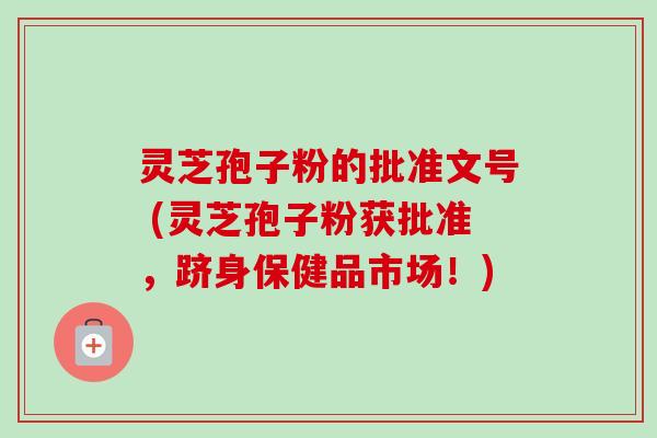 灵芝孢子粉的批准文号 (灵芝孢子粉获批准,跻身保健品市场!) 灵芝孢子粉的批准文号 (灵芝孢子粉获批准,跻身保健品市场!)