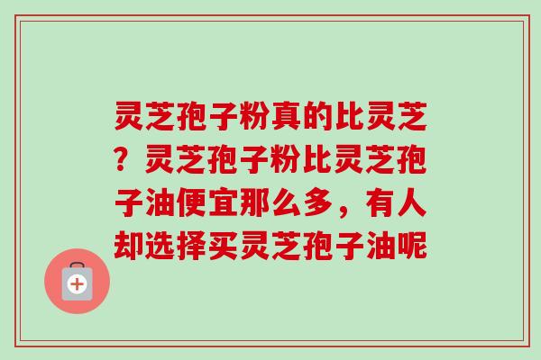 灵芝孢子粉真的比灵芝？灵芝孢子粉比灵芝孢子油便宜那么多，有人却选择买灵芝孢子油呢