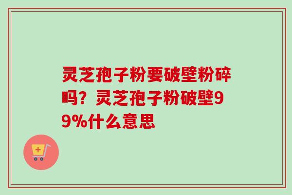 灵芝孢子粉要破壁粉碎吗?灵芝孢子粉破壁99%什么意思 灵芝孢子粉要破壁粉碎吗?灵芝孢子粉破壁99%什么意思