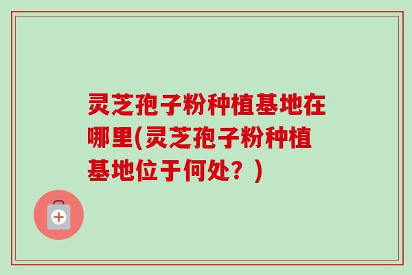 灵芝孢子粉种植基地在哪里(灵芝孢子粉种植基地位于何处？)