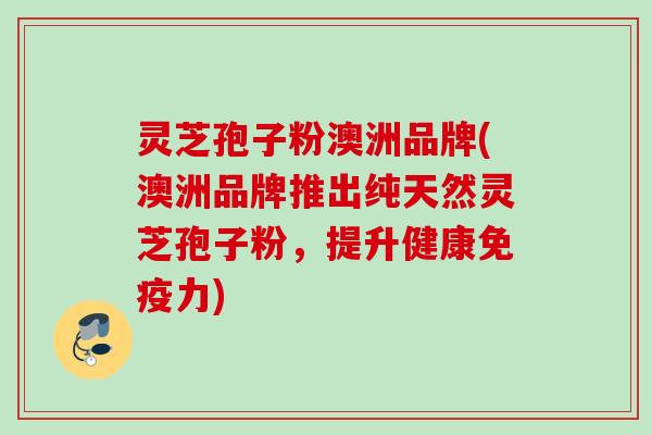 灵芝孢子粉澳洲品牌(澳洲品牌推出纯天然灵芝孢子粉,提升健康免疫力) 灵芝孢子粉澳洲品牌(澳洲品牌推出纯天然灵芝孢子粉,提升健康免疫力)