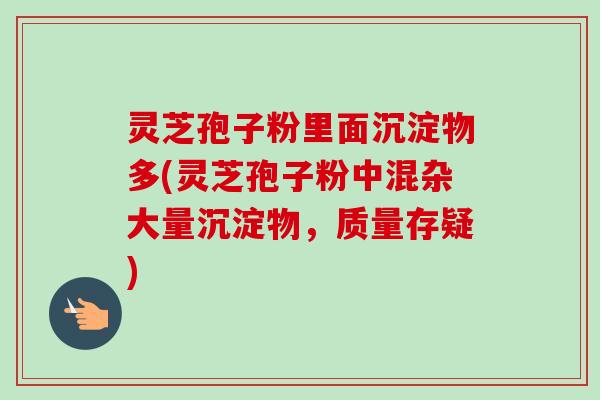 灵芝孢子粉里面沉淀物多(灵芝孢子粉中混杂大量沉淀物,质量存疑) 灵芝孢子粉里面沉淀物多(灵芝孢子粉中混杂大量沉淀物,质量存疑)