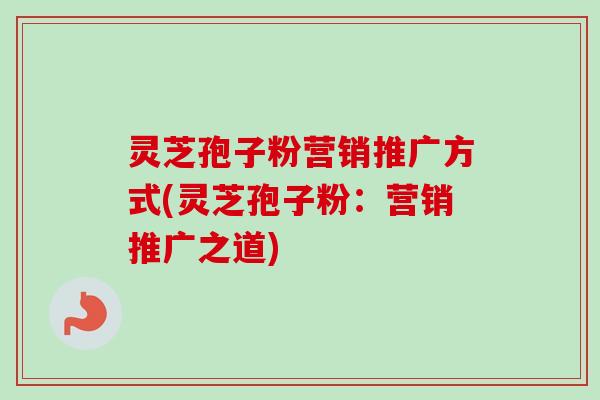 灵芝孢子粉营销推广方式(灵芝孢子粉:营销推广之道) 灵芝孢子粉营销推广方式(灵芝孢子粉:营销推广之道)