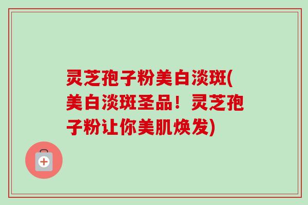 灵芝孢子粉美白淡斑(美白淡斑圣品！灵芝孢子粉让你美肌焕发)