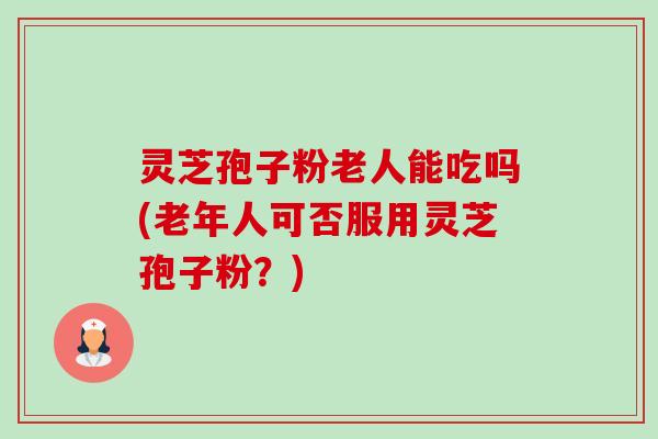 灵芝孢子粉老人能吃吗(老年人可否服用灵芝孢子粉？)