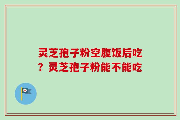 灵芝孢子粉空腹饭后吃?灵芝孢子粉能不能吃 灵芝孢子粉空腹饭后吃?灵芝孢子粉能不能吃