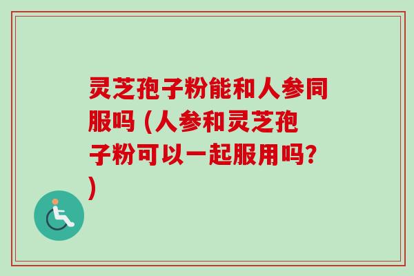 灵芝孢子粉能和人参同服吗 (人参和灵芝孢子粉可以一起服用吗？)