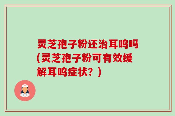 灵芝孢子粉还耳鸣吗(灵芝孢子粉可有效缓解耳鸣症状？)
