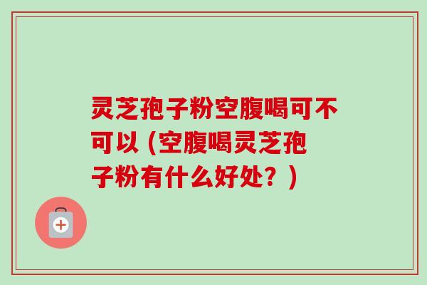 灵芝孢子粉空腹喝可不可以 (空腹喝灵芝孢子粉有什么好处？)