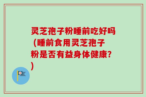 灵芝孢子粉睡前吃好吗 (睡前食用灵芝孢子粉是否有益身体健康?) 灵芝孢子粉睡前吃好吗 (睡前食用灵芝孢子粉是否有益身体健康?)