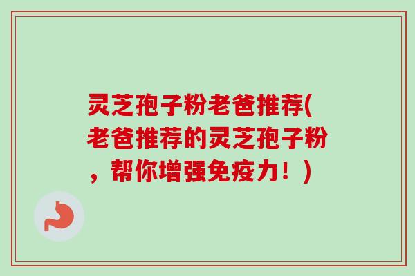 灵芝孢子粉老爸推荐(老爸推荐的灵芝孢子粉,帮你增强免疫力!) 灵芝孢子粉老爸推荐(老爸推荐的灵芝孢子粉,帮你增强免疫力!)