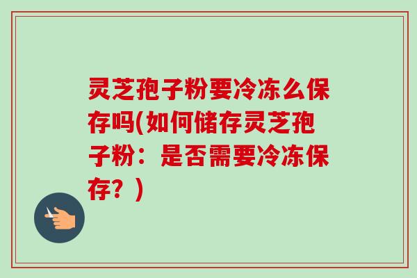 灵芝孢子粉要冷冻么保存吗(如何储存灵芝孢子粉:是否需要冷冻保存?) 灵芝孢子粉要冷冻么保存吗(如何储存灵芝孢子粉:是否需要冷冻保存?)