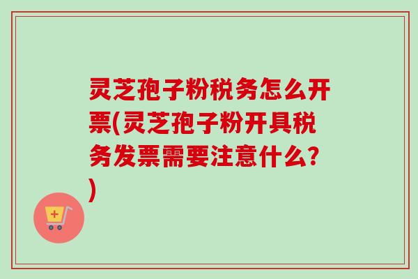 灵芝孢子粉税务怎么开票(灵芝孢子粉开具税务发票需要注意什么?) 灵芝孢子粉税务怎么开票(灵芝孢子粉开具税务发票需要注意什么?)