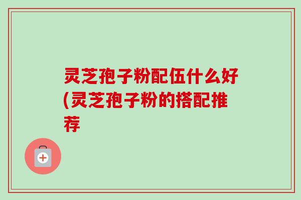 灵芝孢子粉配伍什么好(灵芝孢子粉的搭配推荐 灵芝孢子粉配伍什么好(灵芝孢子粉的搭配推荐