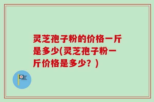 灵芝孢子粉的价格一斤是多少(灵芝孢子粉一斤价格是多少?) 灵芝孢子粉的价格一斤是多少(灵芝孢子粉一斤价格是多少?)
