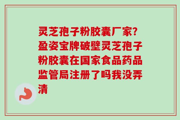 灵芝孢子粉胶囊厂家?盈姿宝牌破壁灵芝孢子粉胶囊在国家食品药品监管局注册了吗我没弄清 灵芝孢子粉胶囊厂家?盈姿宝牌破壁灵芝孢子粉胶囊在国家食品药品监管局注册了吗我没弄清