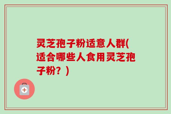 灵芝孢子粉适意人群(适合哪些人食用灵芝孢子粉?) 灵芝孢子粉适意人群(适合哪些人食用灵芝孢子粉?)