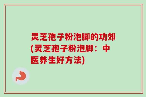 灵芝孢子粉泡脚的功郊(灵芝孢子粉泡脚:中医养生好方法) 灵芝孢子粉泡脚的功郊(灵芝孢子粉泡脚:中医养生好方法)