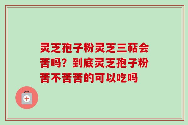 灵芝孢子粉灵芝三萜会苦吗？到底灵芝孢子粉苦不苦苦的可以吃吗