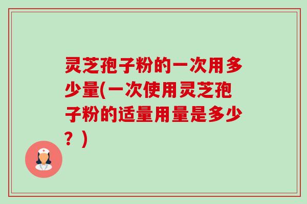 灵芝孢子粉的一次用多少量(一次使用灵芝孢子粉的适量用量是多少？)
